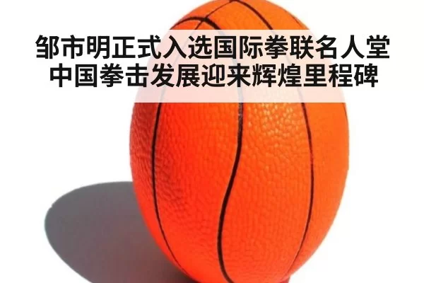 邹市明正式入选国际拳联名人堂 中国拳击发展迎来辉煌里程碑