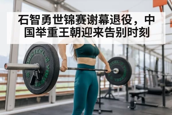 石智勇世锦赛谢幕退役，中国举重王朝迎来告别时刻