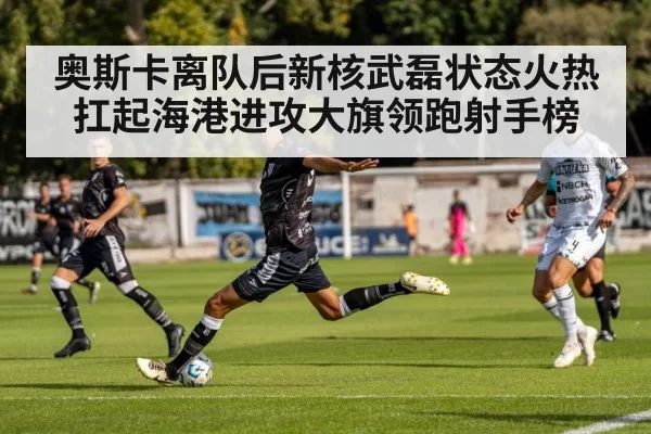 奥斯卡离队后新核武磊状态火热扛起海港进攻大旗领跑射手榜